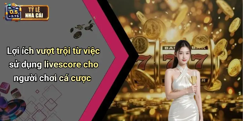 Lợi ích vượt trội từ việc sử dụng livescore cho người chơi cá cược